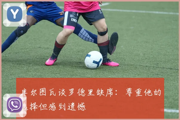 库尔图瓦谈罗德里缺席：尊重他的选择但感到遗憾